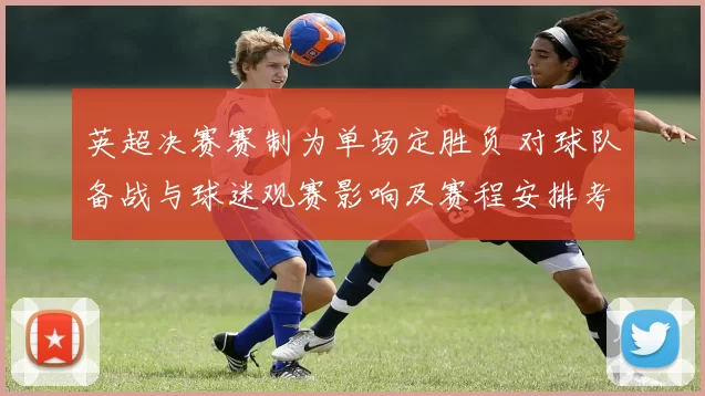英超决赛赛制为单场定胜负 对球队备战与球迷观赛影响及赛程安排考量