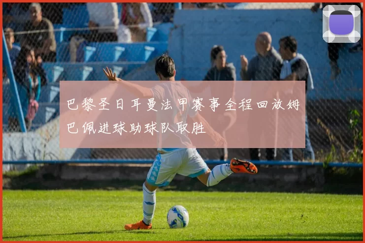 巴黎圣日耳曼法甲赛事全程回放姆巴佩进球助球队取胜