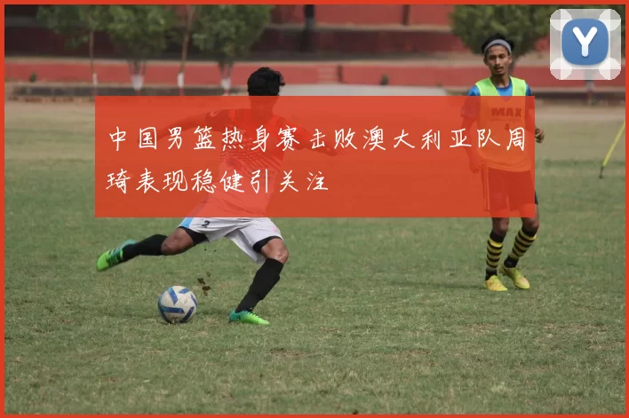 中国男篮热身赛击败澳大利亚队周琦表现稳健引关注