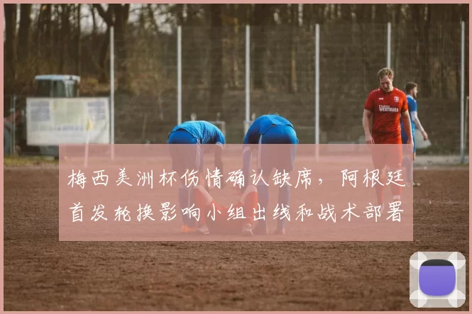 梅西美洲杯伤情确认缺席,阿根廷首发轮换影响小组出线和战术部署