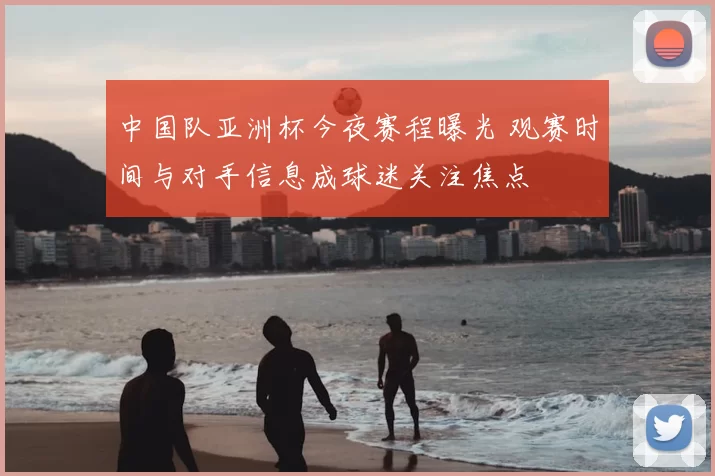 中国队亚洲杯今夜赛程曝光 观赛时间与对手信息成球迷关注焦点