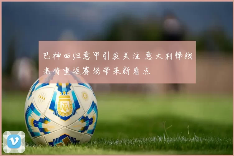 巴神回归意甲引发关注 意大利锋线老将重返赛场带来新看点