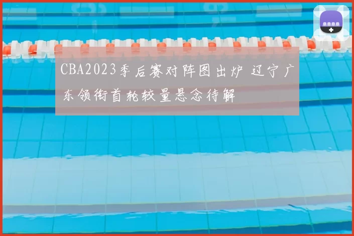 CBA2023季后赛对阵图出炉 辽宁广东领衔首轮较量悬念待解