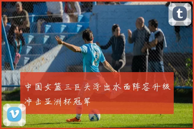 中国女篮三巨头浮出水面阵容升级冲击亚洲杯冠军