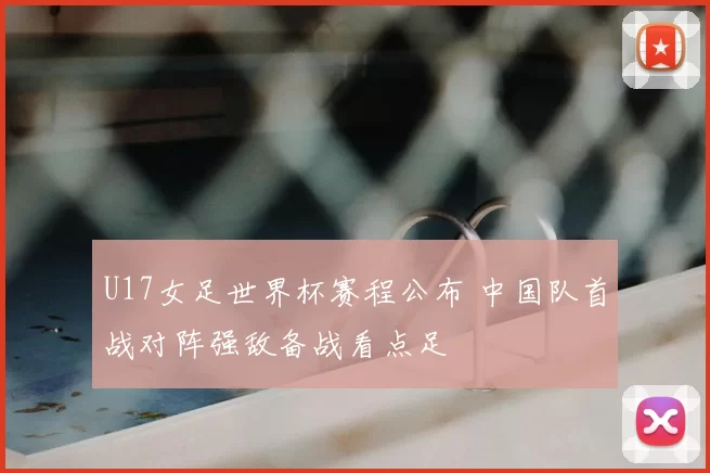U17女足世界杯赛程公布 中国队首战对阵强敌备战看点足