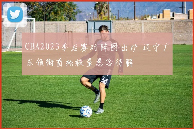 CBA2023季后赛对阵图出炉 辽宁广东领衔首轮较量悬念待解