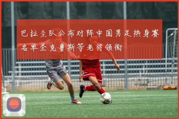 巴拉圭队公布对阵中国男足热身赛名单圣克鲁斯等老将领衔