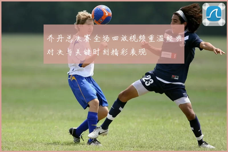 乔丹总决赛全场回放视频重温经典对决与关键时刻精彩表现