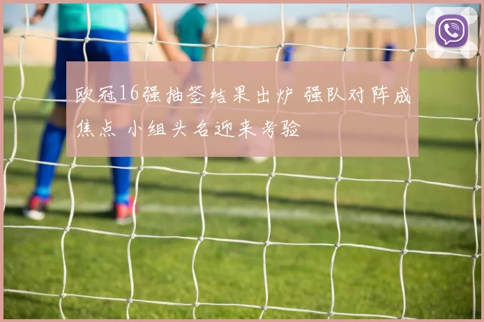 欧冠16强抽签结果出炉 强队对阵成焦点 小组头名迎来考验