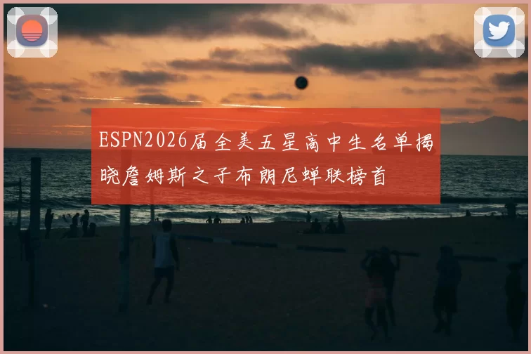 ESPN2026届全美五星高中生名单揭晓詹姆斯之子布朗尼蝉联榜首
