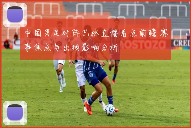 中国男足对阵巴林直播看点前瞻 赛事焦点与出线影响分析