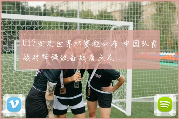 U17女足世界杯赛程公布 中国队首战对阵强敌备战看点足