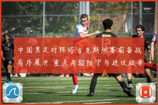 中国男足对阵塔吉克斯坦赛前备战有序展开 重点考验防守与进攻效率
