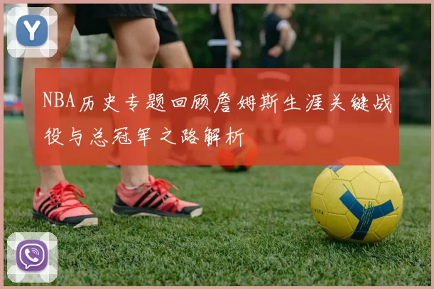 NBA历史专题回顾詹姆斯生涯关键战役与总冠军之路解析