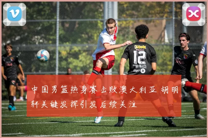 中国男篮热身赛击败澳大利亚 胡明轩关键发挥引发后续关注