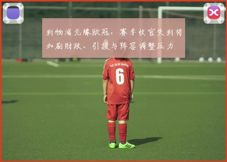 利物浦无缘欧冠,赛季收官失利将加剧财政、引援与阵容调整压力