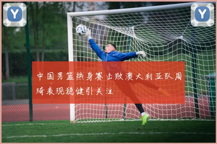 中国男篮热身赛击败澳大利亚队周琦表现稳健引关注