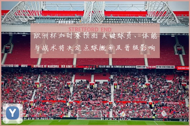 欧洲杯加时赛预测 关键球员、体能与战术将决定点球概率及晋级影响