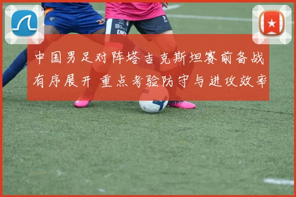 中国男足对阵塔吉克斯坦赛前备战有序展开 重点考验防守与进攻效率