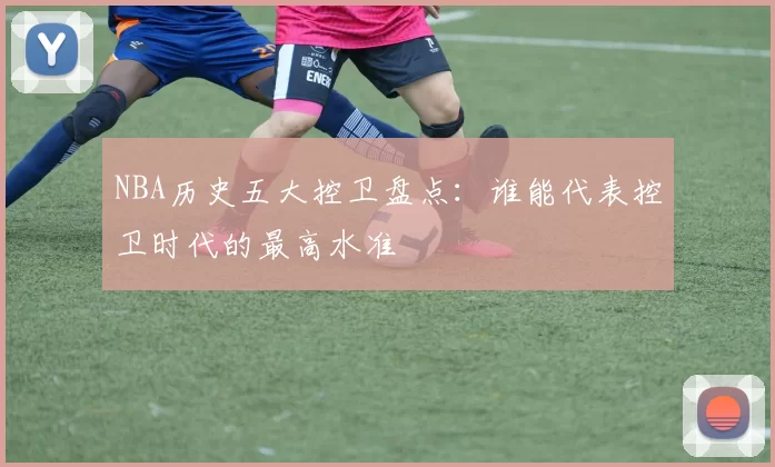 NBA历史五大控卫盘点：谁能代表控卫时代的最高水准