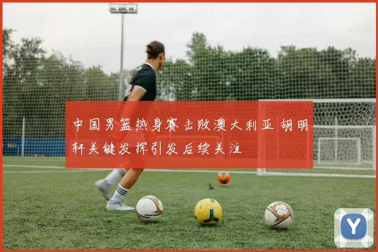 中国男篮热身赛击败澳大利亚 胡明轩关键发挥引发后续关注