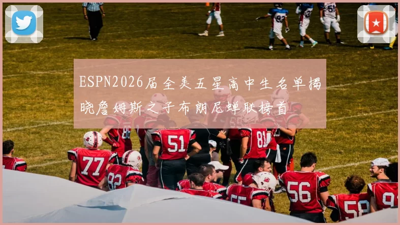 ESPN2026届全美五星高中生名单揭晓詹姆斯之子布朗尼蝉联榜首