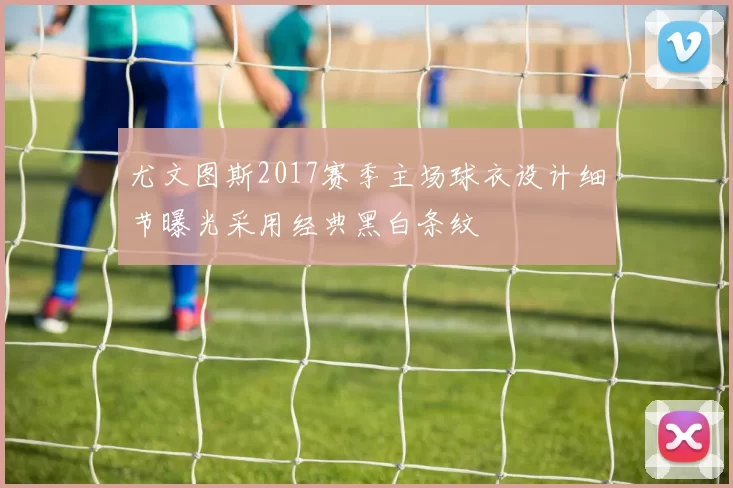 尤文图斯2017赛季主场球衣设计细节曝光采用经典黑白条纹