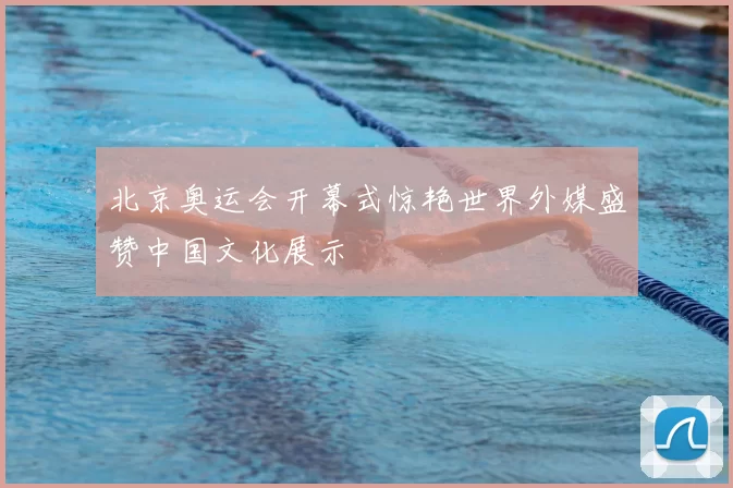 北京奥运会开幕式惊艳世界外媒盛赞中国文化展示