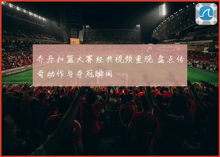 乔丹扣篮大赛经典视频重现 盘点传奇动作与夺冠瞬间