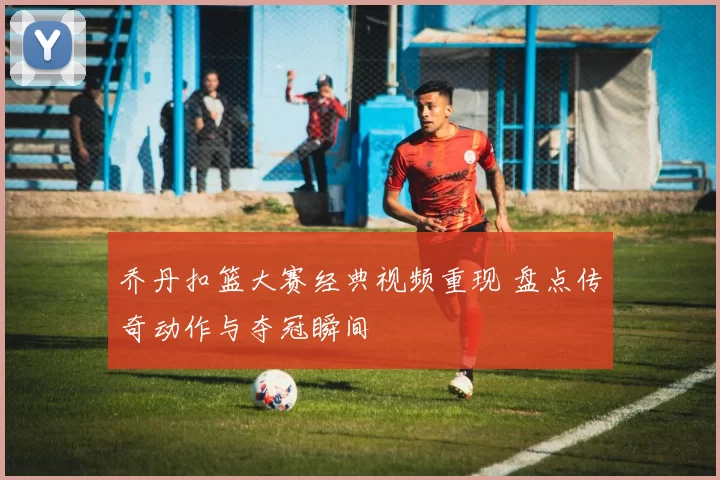 乔丹扣篮大赛经典视频重现 盘点传奇动作与夺冠瞬间