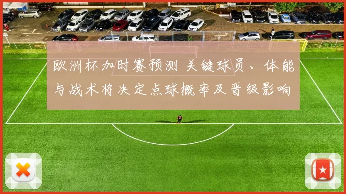 欧洲杯加时赛预测 关键球员、体能与战术将决定点球概率及晋级影响